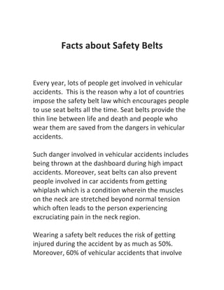 Facts about Safety Belts


Every year, lots of people get involved in vehicular
accidents. This is the reason why a lot of countries
impose the safety belt law which encourages people
to use seat belts all the time. Seat belts provide the
thin line between life and death and people who
wear them are saved from the dangers in vehicular
accidents.

Such danger involved in vehicular accidents includes
being thrown at the dashboard during high impact
accidents. Moreover, seat belts can also prevent
people involved in car accidents from getting
whiplash which is a condition wherein the muscles
on the neck are stretched beyond normal tension
which often leads to the person experiencing
excruciating pain in the neck region.

Wearing a safety belt reduces the risk of getting
injured during the accident by as much as 50%.
Moreover, 60% of vehicular accidents that involve
 