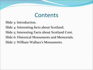 Contents Slide 3: Introduction. Slide 4: Interesting facts about Scotland. Slide 5: Interesting Facts about Scotland Cont. Slide 6: Historical Monuments and Memorials. Slide 7: William Wallace’s Monuments. 