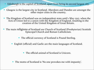 Edinburgh is the capital of Scotland, apart from being its second largest city. Glasgow is the largest city in Scotland. Aberdeen and Dundee are amongst the other major cities in the country. The Kingdom of Scotland was an independent state until 1 May 1707, when the Acts of Union led to a union with the Kingdom of England, resulting in the creation of the United Kingdom of Great Britain. The main  religions  of Scotland are Church of Scotland (Presbyterian) Scottish Episcopal Church and Roman Catholicism. The official currency of Scotland is Pound Sterling. English (official) and Gaelic are the main languages of Scotland. The official animal of Scotland is Unicorn. The motto of Scotland is ‘No one provokes me with impunity’. 