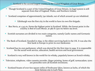 Scotland is the second largest country in the United Kingdom of Great Britain. Though Scotland is a part of the United Kingdom of Great Britain, its legal system is still separate from that of England, Wales, and Northern Ireland Scotland comprises of approximately 790 islands, out of which around 130 are inhabited.  Edinburgh was the first city in the world to have its own fire-brigade. Ben Nevis, at 1,343 m, forms the highest point in Scotland. While, the lowest point in the country is Bed of Loch Morar, at 987 ft (300 m) below sea level. Scottish surnames are divided in two main categories, namely Gaelic names and Germanic names. The Bank of Scotland, founded in 1695, is the oldest surviving bank in the UK. It was also the first bank in Europe to print its own banknotes Scotland has its own parliament, which was elected for the first time in 1999. It is responsible for the social work service, education, health services and local government. Scotland is very well known in the world for its whisky, popularly known as Scotch whisky. Television, telephone, video cassette recorder, finger printing, home of golf, tarmacadam, tyres are penicillin were all Scottish inventions. Scotland boasts of over 600 square miles of freshwater lakes, known as lochs, of which the most famous one is Loch Ness. 
