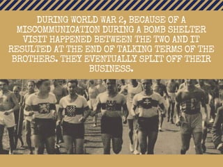 DURING WORLD WAR 2, BECAUSE OF A
MISCOMMUNICATION DURING A BOMB SHELTER
VISIT HAPPENED BETWEEN THE TWO AND IT
RESULTED AT THE END OF TALKING TERMS OF THE
BROTHERS. THEY EVENTUALLY SPLIT OFF THEIR
BUSINESS.
 