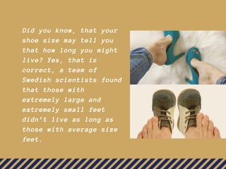 Did you know, that your
shoe size may tell you
that how long you might
live? Yes, that is
correct, a team of
Swedish scientists found
that those with
extremely large and
extremely small feet
didn’t live as long as
those with average size
feet.
 