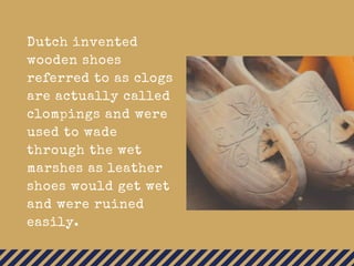 Dutch invented
wooden shoes
referred to as clogs
are actually called
clompings and were
used to wade
through the wet
marshes as leather
shoes would get wet
and were ruined
easily.
 