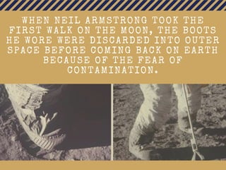 WHEN NEIL ARMSTRONG TOOK THE
FIRST WALK ON THE MOON, THE BOOTS
HE WORE WERE DISCARDED INTO OUTER
SPACE BEFORE COMING BACK ON EARTH
BECAUSE OF THE FEAR OF
CONTAMINATION.
 