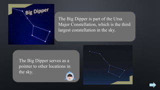 The Big Dipper is part of the Ursa
Major Constellation, which is the third
largest constellation in the sky.
The Big Dipper serves as a
pointer to other locations in
the sky.
 