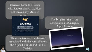 Carina is home to 11 stars
with known planets and does
not contain any Messier
objects.
The brightest star in the
constellation is Canopus,
Alpha Carinae
There are two meteor showers
associated with the constellation:
the Alpha Carinids and the Eta
Carinids.
 