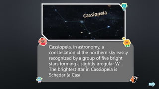 Cassiopeia, in astronomy, a
constellation of the northern sky easily
recognized by a group of five bright
stars forming a slightly irregular W.
The brightest star in Cassiopeia is
Schedar (a Cas)
 