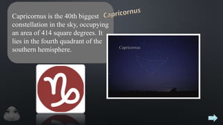 Capricornus is the 40th biggest
constellation in the sky, occupying
an area of 414 square degrees. It
lies in the fourth quadrant of the
southern hemisphere.
 