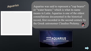 Aquarius was said to represent a "cup bearer"
or "water bearer," which is what its name
means in Latin. Aquarius is one of the oldest
constellations documented in the historical
record, first recorded in the second century by
the Greek astronomer Claudius Ptolemy.
 