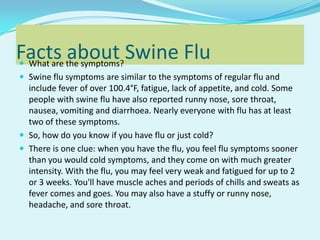Facts about Swine Flu  What are the symptoms?  Swine flu symptoms are similar to the symptoms of regular flu and include fever of over 100.4°F, fatigue, lack of appetite, and cold. Some people with swine flu have also reported runny nose, sore throat, nausea, vomiting and diarrhoea. Nearly everyone with flu has at least two of these symptoms. So, how do you know if you have flu or just cold?  There is one clue: when you have the flu, you feel flu symptoms sooner than you would cold symptoms, and they come on with much greater intensity. With the flu, you may feel very weak and fatigued for up to 2 or 3 weeks. You&apos;ll have muscle aches and periods of chills and sweats as fever comes and goes. You may also have a stuffy or runny nose, headache, and sore throat.  