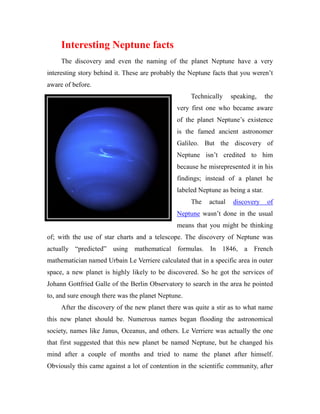 Interesting Neptune facts
     The discovery and even the naming of the planet Neptune have a very
interesting story behind it. These are probably the Neptune facts that you weren’t
aware of before.
                                                    Technically     speaking,     the
                                               very first one who became aware
                                               of the planet Neptune’s existence
                                               is the famed ancient astronomer
                                               Galileo. But the discovery of
                                               Neptune isn’t credited to him
                                               because he misrepresented it in his
                                               findings; instead of a planet he
                                               labeled Neptune as being a star.
                                                    The    actual   discovery     of
                                               Neptune wasn’t done in the usual
                                               means that you might be thinking
of; with the use of star charts and a telescope. The discovery of Neptune was
actually “predicted” using mathematical formulas. In 1846, a French
mathematician named Urbain Le Verriere calculated that in a specific area in outer
space, a new planet is highly likely to be discovered. So he got the services of
Johann Gottfried Galle of the Berlin Observatory to search in the area he pointed
to, and sure enough there was the planet Neptune.
     After the discovery of the new planet there was quite a stir as to what name
this new planet should be. Numerous names began flooding the astronomical
society, names like Janus, Oceanus, and others. Le Verriere was actually the one
that first suggested that this new planet be named Neptune, but he changed his
mind after a couple of months and tried to name the planet after himself.
Obviously this came against a lot of contention in the scientific community, after
 