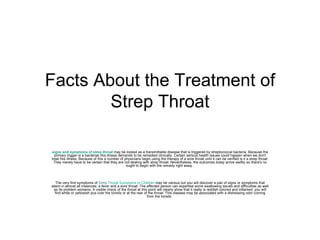 Facts About the Treatment of Strep Throat signs and symptoms of strep throat   may be looked as a transmittable disease that is triggered by streptococcal bacteria. Because the primary trigger is a bacterias this illness demands to be remedied clinically. Certain serious health issues could happen when we don't treat this illness. Because of this a number of physicians begin using the therapy of a sore throat until it can be verified is it a strep throat. They merely have to be certain that they are not dealing with strep throat. Nevertheless, the outcomes today arrive swiftly so there's no ought to begin with the remedy right away.  The very first symptoms of  Strep Throat Symptoms In Children  may be various but you will discover a pair of signs or symptoms that seem in almost all instances: a fever and a sore throat. The affected person can expertise some swallowing issues and difficulties as well as its problem worsens. A visible check of the throat at this point will clearly show that it really is reddish colored and inflamed; you will find white or yellowish pus over the tonsils or at the rear of the throat. This disease may be associated with a distressing odor coming from the tonsils.  