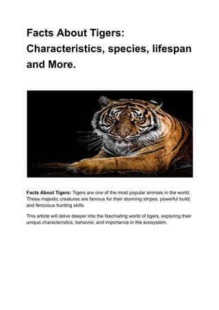 Facts About Tigers:
Characteristics, species, lifespan
and More.
Facts About Tigers: Tigers are one of the most popular animals in the world.
These majestic creatures are famous for their stunning stripes, powerful build,
and ferocious hunting skills.
This article will delve deeper into the fascinating world of tigers, exploring their
unique characteristics, behavior, and importance in the ecosystem.
 