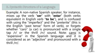 Example: A non-native Spanish speaker, for instance,
mixes up the verb “ser” with “estar” (both verbs
equivalent in English verb “to be”), and is confused
with using the “imperfect” and the “preterite” (this is
the English “past tense” form of verb), or forgets
whether “caro” (a car) is pronounced with a single
tap /r/ or the thrill /rr/ sound. Note: carro is
“expensive” in the Spanish language and it is
considered as an “adjective” and pronounced with a
thrill /rr/.
 