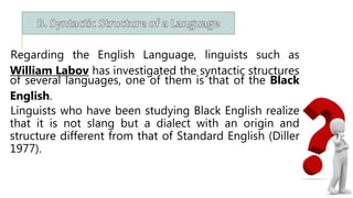 Regarding the English Language, linguists such as
William Labov has investigated the syntactic structures
of several languages, one of them is that of the Black
English.
Linguists who have been studying Black English realize
that it is not slang but a dialect with an origin and
structure different from that of Standard English (Diller
1977).
 