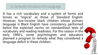 It has a rich vocabulary and a system of forms and
tenses as “logical” as those of Standard English.
However, low-income black children whose primary
language is Black English have consistency performed
below the expected norms on standardized tests pf
vocabulary and reading readiness. For this reason in the
early 1960’s, some psychologists and educators
planned a program to remedy what they considered a
language deficit in these children.
 