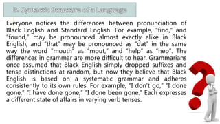 Everyone notices the differences between pronunciation of
Black English and Standard English. For example, “find,” and
“found,” may be pronounced almost exactly alike in Black
English, and “that” may be pronounced as “dat” in the same
way the word “mouth” as “mout,” and “help” as “hep”. The
differences in grammar are more difficult to hear. Grammarians
once assumed that Black English simply dropped suffixes and
tense distinctions at random, but now they believe that Black
English is based on a systematic grammar and adheres
consistently to its own rules. For example, “I don’t go,” “I done
gone,” “I have done gone,” “I done been gone.” Each expresses
a different state of affairs in varying verb tenses.
 