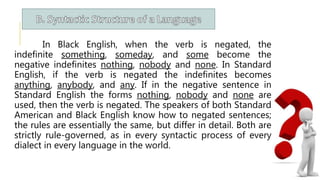 In Black English, when the verb is negated, the
indefinite something, someday, and some become the
negative indefinites nothing, nobody and none. In Standard
English, if the verb is negated the indefinites becomes
anything, anybody, and any. If in the negative sentence in
Standard English the forms nothing, nobody and none are
used, then the verb is negated. The speakers of both Standard
American and Black English know how to negated sentences;
the rules are essentially the same, but differ in detail. Both are
strictly rule-governed, as in every syntactic process of every
dialect in every language in the world.
 
