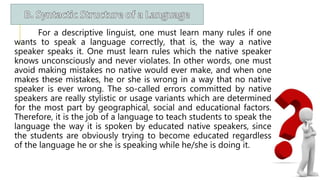 For a descriptive linguist, one must learn many rules if one
wants to speak a language correctly, that is, the way a native
speaker speaks it. One must learn rules which the native speaker
knows unconsciously and never violates. In other words, one must
avoid making mistakes no native would ever make, and when one
makes these mistakes, he or she is wrong in a way that no native
speaker is ever wrong. The so-called errors committed by native
speakers are really stylistic or usage variants which are determined
for the most part by geographical, social and educational factors.
Therefore, it is the job of a language to teach students to speak the
language the way it is spoken by educated native speakers, since
the students are obviously trying to become educated regardless
of the language he or she is speaking while he/she is doing it.
 