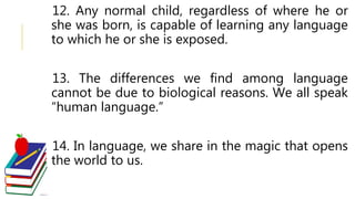 12. Any normal child, regardless of where he or
she was born, is capable of learning any language
to which he or she is exposed.
13. The differences we find among language
cannot be due to biological reasons. We all speak
“human language.”
14. In language, we share in the magic that opens
the world to us.
 