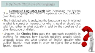 Descriptive Linguistics Deals with describing the system
of a given language and “how” it operates on that particular
given language.
• The individual who is analyzing the language is not interested
in what is correct or incorrect, or what should or should not
said, but rather in what actually is said by the speakers of a
given language or dialect.
• Linguists like Charles Fries uses this approach especially in
knowing for instance, how Spanish speakers actually speak
language today and what sounds an English speaker who
studies Spanish must learn in order to sound like a native
Spanish speaker.
 