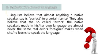 • Linguists believe that almost anything a native
speaker say is “correct” in a certain sense. They also
believe that the so called “errors” the native
speakers made in his/her own language are almost
never the same real errors foreigner makes when
she/he learns to speak the language.
 