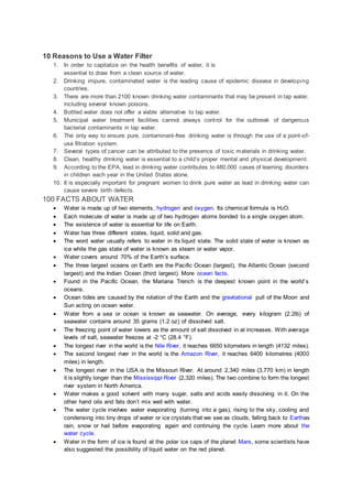 10 Reasons to Use a Water Filter
1. In order to capitalize on the health benefits of water, it is
essential to draw from a clean source of water.
2. Drinking impure, contaminated water is the leading cause of epidemic disease in developing
countries.
3. There are more than 2100 known drinking water contaminants that may be present in tap water,
including several known poisons.
4. Bottled water does not offer a viable alternative to tap water.
5. Municipal water treatment facilities cannot always control for the outbreak of dangerous
bacterial contaminants in tap water.
6. The only way to ensure pure, contaminant-free drinking water is through the use of a point-of-
use filtration system.
7. Several types of cancer can be attributed to the presence of toxic materials in drinking water.
8. Clean, healthy drinking water is essential to a child’s proper mental and physical development.
9. According to the EPA, lead in drinking water contributes to 480,000 cases of learning disorders
in children each year in the United States alone.
10. It is especially important for pregnant women to drink pure water as lead in drinking water can
cause severe birth defects.
100 FACTS ABOUT WATER
 Water is made up of two elements, hydrogen and oxygen. Its chemical formula is H2O.
 Each molecule of water is made up of two hydrogen atoms bonded to a single oxygen atom.
 The existence of water is essential for life on Earth.
 Water has three different states, liquid, solid and gas.
 The word water usually refers to water in its liquid state. The solid state of water is known as
ice while the gas state of water is known as steam or water vapor.
 Water covers around 70% of the Earth’s surface.
 The three largest oceans on Earth are the Pacific Ocean (largest), the Atlantic Ocean (second
largest) and the Indian Ocean (third largest). More ocean facts.
 Found in the Pacific Ocean, the Mariana Trench is the deepest known point in the world’s
oceans.
 Ocean tides are caused by the rotation of the Earth and the gravitational pull of the Moon and
Sun acting on ocean water.
 Water from a sea or ocean is known as seawater. On average, every kilogram (2.2lb) of
seawater contains around 35 grams (1.2 oz) of dissolved salt.
 The freezing point of water lowers as the amount of salt dissolved in at increases. With average
levels of salt, seawater freezes at -2 °C (28.4 °F).
 The longest river in the world is the Nile River, it reaches 6650 kilometers in length (4132 miles).
 The second longest river in the world is the Amazon River, it reaches 6400 kilometres (4000
miles) in length.
 The longest river in the USA is the Missouri River. At around 2,340 miles (3,770 km) in length
it is slightly longer than the Mississippi River (2,320 miles). The two combine to form the longest
river system in North America.
 Water makes a good solvent with many sugar, salts and acids easily dissolving in it. On the
other hand oils and fats don’t mix well with water.
 The water cycle involves water evaporating (turning into a gas), rising to the sky, cooling and
condensing into tiny drops of water or ice crystals that we see as clouds, falling back to Earthas
rain, snow or hail before evaporating again and continuing the cycle. Learn more about the
water cycle.
 Water in the form of ice is found at the polar ice caps of the planet Mars, some scientists have
also suggested the possibility of liquid water on the red planet.
 