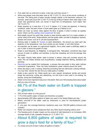  Pure water has no smell and no taste, it also has a pH level around 7.
 While most people know that water boils at 100 °C (212 °F), this is at the normal conditions of
sea level. The boiling point of water actually changes relative to the barometric pressure. For
example, water boils at just 68 °C (154 °F) on the top of Mount Everest while water deep in the
ocean near geothermal vents can remain in liquid form at temperatures much higher than
100 °C (212 °F).
 Water expands as it cools from 4 °C to 0 °C (above 4 °C it does the opposite). In freezing
conditions, water has been known to burst water pipes as it freezes to ice.
 Water can move up narrow tubes against the force of gravity in what is known as capillary
action. Check out this capillary action experiment for more.
 Most people around the world have access to clean drinking water but it is a major problem in
poorer areas of the world. Water pollution and low quality water can lead to dangerous bacteria,
disease and viruses such as E coli and Cryptosporidium.
 Drinking water is needed for humans to avoid dehydration, the amount you need each day
depends on the temperature, how much activity you are involved in and other factors.
 An important use for water is in agricultural irrigation, this is when water is artificially added to
soil in order to assist the growth of crops.
 Water is used frequently by firefighters to extinguish fires. Helicopters sometimes drop large
amount of water on wildfires and bushfires to stop fires spreading and limit the damage they
can cause.
 The water industry helps deliver water to homes in various cities and countries around the
world. This can involve services such as purification, sewage treatment, filtering, distillation and
plumbing.
 Electricity can be created from hydropower, a process that uses water to drive water turbines
connected to generators. There are many hydroelectric power stations around the world.
 Water also plays a role in cooking. Steaming and boiling food are well known cooking methods.
You may have noticed this last time you made pasta or noodles.
 Water is also used for fun. Water sports are a very popular recreational activity and include
things like swimming, surfing and waterskiing. Ice and snow is also used in ice skating, ice
hockey, skiing and snowboarding.
 Water is the most important resource in the world. Here are 100 amazing facts about water
that you may not know.
 68.7% of the fresh water on Earth is trapped
in glaciers.1
 30% of fresh water is in the ground.1
 1.7% of the world’s water is frozen and therefore unusable.1
 Approximately 400 billion gallons of water are used in the United States per day.1
 Nearly one-half of the water used by Americans is used for thermoelectric power
generation.1
 In one year, the average American residence uses over 100,000 gallons (indoors and
outside).1
 Water can dissolve more substances than any other liquid including sulfuric acid.1
 The freezing point of water lowers as the amount of salt dissolved in at increases. With
average levels of salt, seawater freezes at -2 °C (28.4 °F).2
 About 6,800 gallons of water is required to
grow a day’s food for a family of four.3
 To create one pint of beer it takes 20 gallons of water.3
 
