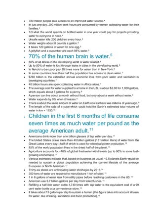  780 million people lack access to an improved water source.4
 In just one day, 200 million work hours are consumed by women collecting water for their
families.4
 1/3 what the world spends on bottled water in one year could pay for projects providing
water to everyone in need.4
 Unsafe water kills 200 children every hour.4
 Water weighs about 8 pounds a gallon.5
 It takes 120 gallons of water for one egg.5
 A jellyfish and a cucumber are each 95% water.5
 70% of the human brain is water.5
 80% of all illness in the developing world is water related.6
 Up to 50% of water is lost through leaks in cities in the developing world.6
 In Nairobi urban poor pay 10 times more for water than in New York.6
 In some countries, less than half the population has access to clean water.7
 $260 billion is the estimated annual economic loss from poor water and sanitation in
developing countries.7
 40 billion hours are spent collecting water in Africa alone.7
 The average cost for water supplied to a home in the U.S. is about $2.00 for 1,000 gallons,
which equals about 5 gallons for a penny.8
 A person can live about a month without food, but only about a week without water.8
 Water expands by 9% when it freezes.8
 There is about the same amount of water on Earth nowas there was millions of years ago.9
 The length of the side of a cube which could hold the Earth’s estimated total volume of
water in km = 1150.10
 Children in the first 6 months of life consume
seven times as much water per pound as the
average American adult.11
 Americans drink more than one billion glasses of tap water per day.11
 The United States draws more than 40 billion gallons (151 million liters) of water from the
Great Lakes every day—half of which is used for electrical power production.12
 85% of the world population lives in the driest half of the planet.13
 Agriculture accounts for ~70% of global freshwater withdrawals (up to 90% in some fast-
growing economies).13
 Various estimates indicate that, based on business as usual, ~3.5 planets Earth would be
needed to sustain a global population achieving the current lifestyle of the average
European or North American.13
 Thirty-six states are anticipating water shortages by 2016.14
 300 tons of water are required to manufacture 1 ton of steel.15
 1 in 6 gallons of water leak from utility pipes before reaching customers in the US.15
 American use 5.7 billion gallons per day from toilet flushes.15
 Refilling a half-liter water bottle 1,740 times with tap water is the equivalent cost of a 99
cent water bottle at a convenience store.15
 It takes about 12 gallons per day to sustain a human (this figure takes into account all uses
for water, like drinking, sanitation and food production).16
 