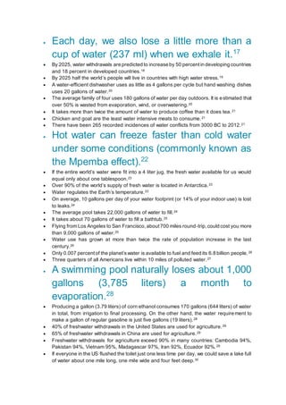  Each day, we also lose a little more than a
cup of water (237 ml) when we exhale it.17
 By 2025, water withdrawals are predicted to increase by 50 percentin developing countries
and 18 percent in developed countries.18
 By 2025 half the world’s people will live in countries with high water stress.19
 A water-efficient dishwasher uses as little as 4 gallons per cycle but hand washing dishes
uses 20 gallons of water.20
 The average family of four uses 180 gallons of water per day outdoors. It is estimated that
over 50% is wasted from evaporation, wind, or overwatering.20
 It takes more than twice the amount of water to produce coffee than it does tea.21
 Chicken and goat are the least water intensive meats to consume.21
 There have been 265 recorded incidences of water conflicts from 3000 BC to 2012.21
 Hot water can freeze faster than cold water
under some conditions (commonly known as
the Mpemba effect).22
 If the entire world’s water were fit into a 4 liter jug, the fresh water available for us would
equal only about one tablespoon.23
 Over 90% of the world’s supply of fresh water is located in Antarctica.23
 Water regulates the Earth’s temperature.23
 On average, 10 gallons per day of your water footprint (or 14% of your indoor use) is lost
to leaks.24
 The average pool takes 22,000 gallons of water to fill.24
 It takes about 70 gallons of water to fill a bathtub.25
 Flying from Los Angeles to San Francisco,about700 miles round-trip,could cost you more
than 9,000 gallons of water.25
 Water use has grown at more than twice the rate of population increase in the last
century.26
 Only 0.007 percent of the planet’swater is available to fuel and feed its 6.8 billion people.26
 Three quarters of all Americans live within 10 miles of polluted water.27
 A swimming pool naturally loses about 1,000
gallons (3,785 liters) a month to
evaporation.28
 Producing a gallon (3.79 liters) of corn ethanol consumes 170 gallons (644 liters) of water
in total, from irrigation to final processing. On the other hand, the water requirement to
make a gallon of regular gasoline is just five gallons (19 liters).28
 40% of freshwater withdrawals in the United States are used for agriculture.29
 65% of freshwater withdrawals in China are used for agriculture.29
 Freshwater withdrawals for agriculture exceed 90% in many countries: Cambodia 94%,
Pakistan 94%, Vietnam 95%, Madagascar 97%, Iran 92%, Ecuador 92%.29
 If everyone in the US flushed the toilet just one less time per day, we could save a lake full
of water about one mile long, one mile wide and four feet deep.30
 