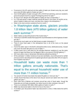  If everyone in the US used just one less gallon of water per shower every day, we could
save some 85 billion gallons of water per year.30
 Over 42,000 gallons of water (enough to fill a 30×50 foot swimming pool) are needed to
grow and prepare food for a typical Thanksgiving dinner for eight.31
 An acre of corn will give off 4,000 gallons of water per day in evaporation.31
 In a 100-year period, a water molecule spends 98 years in the ocean, 20 months as ice,
about 2 weeks in lakes and rivers, and less than a week in the atmosphere.31
 Water is the most common substance found on earth.31
 In Washington state alone, glaciers provide
1.8 trillion liters (470 billion gallons) of water
each summer.32
 Water makes up about 66 percent of the human body.33
 There are no scientific studies that supportthe recommendation to drink 8 glasses of water
per day.33
 Drinking too much water can be fatal (known as water intoxication).33
 There is more fresh water in the atmosphere than in all of the rivers on the planet
combined.34
 If all of the water vapor in the Earth’s atmosphere fell at once, distributed evenly, it would
only cover the earth with about an inch of water.34
 It takes seven and a half years for the average American residence to use the same
amount of water that flows over the Niagara Falls in one second (750,000 gallons).34
 263 rivers either cross or demarcate international political boundaries.35
 Of the estimated 1.4 billion hectares of crop land worldwide, around 80 percent is rainfed
and accounts for about 60 percent of global agricultural output (the other 40% of output is
from irrigated crop land).36
 Household leaks can waste more than 1
trillion gallons annually nationwide. That’s
equal to the annual household water use of
more than 11 million homes.37
 Ten percent of homes have leaks that waste 90 gallons or more per day.37
 A leaky faucet that drips at the rate of one drip per second can waste more than 3,000
gallons per year.37
 Each cubic foot of Martian soil contains around two pints of liquid water, though the
molecules are not freely accessible, but rather bound to other minerals in the soil.38
 There is an estimated 326 million trillion gallons of water on earth.39
 NASA has discovered water in the form of ice on the moon.40
 A 2.6 billion year old pocket of water was discovered in a mine, 2 miles below the earth’s
surface.41
 