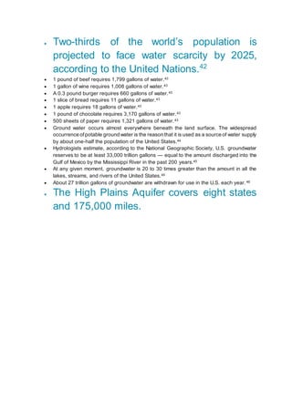  Two-thirds of the world’s population is
projected to face water scarcity by 2025,
according to the United Nations.42
 1 pound of beef requires 1,799 gallons of water.43
 1 gallon of wine requires 1,008 gallons of water.43
 A 0.3 pound burger requires 660 gallons of water.43
 1 slice of bread requires 11 gallons of water.43
 1 apple requires 18 gallons of water.43
 1 pound of chocolate requires 3,170 gallons of water.43
 500 sheets of paper requires 1,321 gallons of water.43
 Ground water occurs almost everywhere beneath the land surface. The widespread
occurrence of potable ground water is the reason that it is used as a source of water supply
by about one-half the population of the United States.44
 Hydrologists estimate, according to the National Geographic Society, U.S. groundwater
reserves to be at least 33,000 trillion gallons — equal to the amount discharged into the
Gulf of Mexico by the Mississippi River in the past 200 years.45
 At any given moment, groundwater is 20 to 30 times greater than the amount in all the
lakes, streams, and rivers of the United States.45
 About 27 trillion gallons of groundwater are withdrawn for use in the U.S. each year.46
 The High Plains Aquifer covers eight states
and 175,000 miles.
 