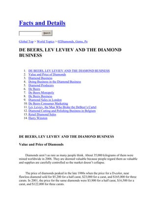  HYPERLINK quot;
http://factsanddetails.com/quot;
 Facts and Details<br />Top of Form<br />Bottom of Form<br />Global Top > World Topics > 02Diamonds, Gems, Pe<br />DE BEERS, LEV LEVIEV AND THE DIAMOND BUSINESS<br />DE BEERS, LEV LEVIEV AND THE DIAMOND BUSINESS<br />Value and Price of Diamonds<br />Diamond Business<br />Doing Business in the Diamond Business<br />Diamond Producers<br />De Beers<br />De Beers Monopoly<br />De Beers Business<br />Diamond Sales in London<br />De Beers Consumer Marketing<br />Lev Leviev, the Man Who Broke the DeBeer’s Cartel <br />Diamond Cutting and Polishing Business in Belgium<br />Retail Diamond Sales<br />Harry Winston<br />DE BEERS, LEV LEVIEV AND THE DIAMOND BUSINESS<br />Value and Price of Diamonds<br />Diamonds aren’t as rare as many people think. About 35,000 kilograms of them were mined worldwide in 2006. They are deemed valuable because people regard them as valuable and supplies are carefully controlled so the market doesn’t collapse. <br />The price of diamonds peaked in the late 1980s when the price for a D-color, near flawless diamond sold for $5,200 for a half carat, $23,000 for a carat, and $165,000 for three carats. In 2001, the price for the same diamonds were $3,900 for a half carat, $16,500 for a carat, and $122,000 for three carats. <br />High quality gems are still rare and very valuable but small, imperfect diamonds used in consumer jewelry are not as rare as their producers and marketers want you t believe. Their high prices and perception of value is manly the work of De Beers.<br />Some economists insist that the high price of diamonds is entirely artificial. They argue that if the laws of supply and demand were allowed to do their thing that the value of diamonds would be considerably less. The monopoly maintained by De Beers keeps diamond prices high.<br />On the value of diamonds, a New York diamond dealer told National Geographic, quot;
Diamond are not really a commodity like gold or silver. You won’t but a stone from a jeweler and then sell it back to him for the same price but they definitely the easiest way to move value around.quot;
 He said he knew one man who had to escape from Iran with virtually no warning. he had not time to sell his property or visit the bank but he time t pick up $30 million worth of diamonds and leave.quot;
<br />A Mark van Bockstael, a member of the Diamond High Council in Antwerp told National Geographic, quot;
They are a form of currency. They back international loans, pay debts, pay bribes, by arms. In many cased they are better than money.quot;
 <br />In the United States, the Gemological Institute of America appraised and graded diamonds according to their clarity and color. In 2005 the appraised reported that four of its employees were fired because they appraised gems more than they were valued after the were bribed by a small group of diamond dealers. . <br />Websites and Resources on Gems: All About Gemstones allaboutgemstones.com ; Minerals and Gemstone Kingdom minerals.net ; International Gem Society gemsociety.org ; Wikipedia article Wikipedia ; Gemstones Guide gemstones-guide.com ; Gemological Institute of America gia.edu ; Mineralogy Database webmineral.com ; <br />Websites and Resources Diamonds: Info-Diamond info-diamond.com ; Diamond Facts diamondfacts.org/about/index ; Diamond Mining and Geology khulsey.com/jewelry/kh_jewelry_diamond_mining ; Diamond Mine mining-technology.com/projects/de_beers ; Costellos.com costellos.com.au/diamonds ; DeeBeers debeers.com/page/home/ ; Wikipedia article Wikipedia ; American Museum of natural History amnh.org/exhibitions/diamonds ; <br />Book: The Heartless Stone: A Journey Through the World of Diamonds, Deceit and Desire by Tom Zoellner.<br />Diamond Business<br />In 2001, the diamond industry produced rough diamonds with a market value of $7.9 billion. This was converted into jewelry worth $54 billion. <br />The diamond trade grew from $20 billion in 1985 to $50 billion in 1998 and now employs around two million people worldwide, many of them involved with industrial diamonds. The gem diamond market is essentially broken into two tiers: one for top-quality large stones two carats or larger; and a second market for smaller stones used into the commercial jewelry business. In general, this business is characterized by large turnovers and thin profits. <br />More than 800 million stones of gem and industrial quality are produced every year. Most are only a fraction of a carat. Natural industrials called port account for 70 percent of all diamonds mined. The top tow consumers of gem-quality diamonds are the United States (48 percent) and Japan (19 percent).<br />In 2001, about 120 million carats of rough diamonds were mined globally. Together they weigh less than 24 tons and would easily fit in the bed of one large dump truck. The cost of mining these diamonds was around $2 billion. They were sold to producers about $7 billion. By the time they reach customers their worth mushroomed to $50 billion, with a lot of people along the way getting a cut or being paid a wage..<br />Doing Business in the Diamond Business<br />The diamond market is very tricky. There are all kinds of different grades and specifications. High-quality stones are defined as those above five carats with few flaws or inclusions (spots caused by graphite). The market is largely controlled by top gem-quality diamond dealers and manufacturers known as diamantaires.<br />Most diamonds fresh from the mine are sold through diamond bourses, or diamond trading clubs. In the early 1980s there were 16 clubs in ten countries with about 1,800 members. Members say that trust is the bedrock of the business and deals involving hundreds of thousands of dollars are often struck with no more collateral than a handshake.<><br />The big money is made with the large carat stones. Much of this business in the United States is controlled by Hasidic Jews. Andrew Cockburn wrote in National Geographic, The diamond businesses quot;
revolves around personal contacts and connections, thrives on rumor and gossip and cherishes secrecy. Multimillion -dollar deals are clinched with a handshakes and the word mazal , Hebrew for quot;
good luck.quot;
 Van Bockstael told National Geographic, quot;
Nothing is what it seems in the diamond business, and half the time you don't even know if that is true.quot;
<br />The diamond business is regarded as a tough nut to crack. A Tel Aviv diamond merchant told the New York Times magazine, “The diamond company is usually a family company. People accumulate wealth slowly, over generations.” Many diamond businesses have tight security. Some have systems in their offices that photograph and fingerprint every person who enters. <br />In late 2008, demand for top-quality diamonds drove up prices of such stones to record highs with a 10-carat, “D” flawless diamond selling for $155,000, up from $110,000 just six months earlier. Prices were pushed up by the rapid growth and increasing number of rich people in China, India, Russia and the Middle East as well as by shortages of supplies of big stones, What was s remarkable about the price rise was that it occurred when sales were declining in the United States, the world’s biggest diamond market. <br />Much of the buying took place among diamantairs—top gem-quality diamond dealers and manufacturers. Diamond analyst and buyer Martin Rapaport told Reuters, “many diamantaires, having lost confidence in the dollar and expecting increasing large diamond prices due to consistent imbalances between supply and demand, now prefer to keep their wealth in diamonds instead of dollars. <br />Diamond Producers<br />The opening of new mines in the Northwest Territories has made Canada the world thirds largest producers of diamonds after Australia and Russia. While South Africa is famous for diamonds, particularly big ones, it produces far less small gem-quality and industrial diamonds than Australia, Russia and Canada. <br />In 1995, the top diamond producing countries produced 85 percent of the world's total. About 60 percent of the world’s rough diamonds come from Africa. <br />Diamond producers (mine production in carats in 1997): 1) Australia (40,200,000); 2) Russia (19,100,000); 3) Botswana (16,000,000); 4) Congo (15,000,000); 5) South Africa (10,170,00); 6) Namibia (1,500,000); 7) Angola (1,234,000); 8) China (1,130,000); 9) Brazil (900,000); 10) Ghana (700,000); 11) Central African Republic (500,000); 12) Zimbabwe (450,000); 13) Guinea (200,000); 14) Sierra Leone (200,000); 15) Liberia (150,000); 16) Venezuela (150,000); 17) Rest of the World (386,000).<br />Major diamond producing countries (supply in millions of carats in 1995): 1) Australia (38.5); 2) Russia (21.9); 3) Zaire (19); 4) Botswana (15.6); 5) South Africa (11); 6) Angola (4.4); 7) Brazil (2.3); 8) Ivory Coast (1.5); 9) Namibia (1.3). [Source: Terraconsult BVBA and Time magazine]<br />Major diamond producing countries (value in millions of dollars in 1995): 1) Botswana and Russia (1,300); 3) South Africa (1,200); 4) Zaire (696); 5) Angola (606); 6) Namibia (375); 7) Australia (346); 8) Brazil (120); 9) Ivory Coast (115). [Source: Terraconsult BVBA and Time magazine]<br />Largest diamond producing countries (2001); 1) Botswana, 2) Namibia, 3) South Africa, 4) Republic of Congo, 5) Sierra Leone, 6) Angola. Australia???, Russia???, Canada. Small qualities come from India, Brazil, Indonesia, Myanmar. <br />Argyle Field in West Australia is the world's richest diamond producing area. In 1983 the field yielded over 6.2 million carats. Few of the diamonds, however, were of gem quality.∑ Zaire is the world's leading producer of industrial diamonds. The U.S. imports the lionshare of its industrial diamonds from Ireland, Zaire, Britain and South Africa.<br />The last big kimberlites to be discovered were found in the Northwest Territories of Canada in the early 1990s. They are now being mined. Some large mines, like those in Argyle, Australia, are reaching the end of their lifespan. Some think that the last of the great diamond sources have been discovered and diamond production may someday die and be replaced by synthetics. <br />De Beers<br />De Beers, the powerful South African diamond enterprise, controls about 40 percent of the gem-quality diamond trade (43 percent from its mines in southern Africa and the rest through contracts to sell diamonds for Russia and Canada). In 2006, it controlled about 40 percent of the world market. It used to control 80 percent of the market. In the 1920s, it controlled 90 percent. In 2000, it controlled about 75 percent of the rough diamond market and posted sales of $5.6 billion. <br />De Beers was founded in 1888 and survived two world wars, the great Depression and the uncertainty of consumer demand. It has assets of $21 billion and controls an empire whose reach extended from the great diamond mines of South Africa, Australia, and Siberia and the sorting rooms of London, Antwerp and Tel Aviv. The focus of the distribution side of its business is it 125 major trading partners.<br />De Beers wholly owns all 11 of its diamond mines in South Africa, Botswana and Namibia and control 50 percent of the world's rough stones in value terms. It owns the purchasing rights for mines in Russia and Australia. Major diamond-producing countries with mines not controlled by De Beers include Angola, Zaire, Ivory Coast and Brazil. Most of the their non-South African assets are held by the Swiss company called De Beers Centenary AG. <br />De Beers Monopoly<br />De Beers is arguable the world's most effective, successful and profitable commodity cartel and monopoly in existence today. It controls every phase of the business: mining, distribution and marketing. Fluctuations in supply and demand have traditionally been regulated through a stockpile of unpolished diamonds in the London office vaults. It is the world’s largest stockpile of its kind and has traditionally been valued in the billions of dollars. In the past any group that threatened the monopoly was harshly punished by De Beers who flooded the market from its stockpile <br />De Beers claims that their monopoly is benign and it benefits everyone involved, the same argument made by Bill Gates for Microsoft. In their defense, they have helped keep prices for diamonds high and stable, while prices for things like gold and silver have plummeted, hurting everyone involved in those commodities. Dealers complain, however, that there never seems to be enough diamonds to meet demand and they have to pay the prices dictated by De Beers. <br />In a interview in 1979 Harry Oppenhiemer, Sir Ernest's son, told National Geographic: quot;
People call us a monopoly, but we cannot control production to any extent, nor can we control the market. We do have enough money to stockpile gems and control prices. The price fluctuations accepted as normal with other raw materials would be destructive of public confidence in the case of a pure luxury item such as gem diamonds. If this is a monopoly, it benefits all concerned: producer, dealer cutter, jeweler, and consumer.quot;
. <> <br />A glut of new diamond supplies have saturated Western markets and pushed De Beers to the brink of crisis and threatened the De Beers Monopoly and caused diamond prices to fall. Threats have come from Russia and Angola, which have quot;
leakedquot;
 million of diamonds on to the world market ( See Russia and Angola) and Northwest Territories, where rich deposits of gem-quality diamonds have recently been discovered. <br />De Beers Business<br />De Beer's has cornered the diamond market by setting diamond prices and controlling the main marketing channel for the world diamond supply through a select group of 125 buyers known as quot;
sightholdersquot;
 in London. Lucern and Johannesburg. The Central Selling Organization (CSO), the De Beers marketing network, handles most of diamonds from mines it doesn't own by controlling their production through purchasing rights agreements. <br />De Beers stock increased in value between 1984 and 1994 by 465 percent. In the late 1990s the stock didn't perform so well. In 1999 and 2000 De Beers sold half of its $5 billion stockpile. <br />In July 2000, De Beers announced that it would retreat from its 70 year practice of quot;
supply managementquot;
—better known as quot;
monopoly pricingquot;
 in which it controlled prices by stockpiling diamonds. The company said it would no longer stockpile diamonds to create false scarcity. Its aid it would reduce its $3.9 billion stockpile of uncut diamonds to $2.5 billion by the end of 2001.<br />In 2001, the Oppenheimers turned De Beers into a private company through a leveraged buy out organized by the Oppenheimer family and the Anglo American mining giant, both of which hold 45 percent of the new De Beers Investment. <br />DeBeers flooded the market with an estimated $5 billion worth of rough diamonds when it was privatized in 2001. The move led to a suppression of diamond selling that lasted several years. <br />DeBeers remains powerful despite being squeezed my competitors in Canada, Russia and Australia. De Beers' main rival is Rio Tinto. In November 2000, De Beers lost out to Rio Tinto in its bid to buy 40 percent of Argyle, the world's largest mine, in the Kimberly region of western Australia.<br />In 1945, the United States began antitrust proceedings against De Beers. The company left and to this day has no business interests in the United States. In 1994, De Beer was indicted from price fixing. Its executives never set foot in the United States for fear of being subpoenaed. European regulators have opened an antitrust case against De Beers and plan to rearrange its relationships with its trading partners in the raw-diamond market.<br />DeBeers spends $100 million on exploration each year. It brought four mines news online in 2008. The most promising new kimberlite sources are in Angola and the Democratic Republic of Congo.<br />Diamond Sales in London<br />Most of the world's gem-quality diamonds are sold by De Beer's Central Selling Organization at DeBeers headquarters at 17 Charterhouse Street near Smithfield Market in central London. The fortress-like headquarters is protected by one the world's most sophisticated electronic surveillance system. The buildings are made of thick concrete. Getting in requires negotiating your way through a maze of locked doors and red security zones. <><br />Ten times a year 100 dealers from around the world are invited by De Beers to a second floor room at the London headquarters to buy these diamonds. The dealers, called sightholders, are selected at least partly because they do not complain about quality and they will not sell too many of the diamonds at wholesale prices. After being offered tea or coffee, the sightlholders, nearly all men, are brought lunch-box-size, yellow, plastic briefcases that contain slightly less than half the total carats of gem-quality diamonds released to the world every month. <br />The prices for diamonds over 10.8 carats are set but negotiable. Those for diamonds under 10.8 carats are not negotiable. Three weeks before the “sight” dealers submits lists of request. During the quot;
sightquot;
 they are offered an allotment of different size and different quality diamonds in a plastic zip bag inside briefcases. The allotment is either accepted in it entirety at a price set by De Beers or rejected. It is not possible pick and choose. If a dealer selects a package he has one week to pay for it in United States dollars.<> <br />The diamonds come from Zaire, Tanzania, Russia, Sierre Leone, South Africa, Botswana, Namibia and several other countries. The cost of each box is $1 million to $30 million. It is implicit that the dealers will make healthy profits as long as they follow the rules.<br />For a long time the number of sight holders was limited to 100. When one of them left they were decertified and a new one was selected. Of the 330 quot;
sightholders,quot;
 in the 1980s 64 were from the United States, 58 from India, 51 from Israel, and 90 from Belgium.<> <br />Diamond cutters and merchants generally are not able to buy diamonds from sightholders. They have to get the rough diamonds from “secondary dealers.” <br />De Beers Consumer Marketing<br />De Beers is credited with opening up the diamond market to ordinary people. Before it came along aristocrats and monarchs were the only people who could afford diamonds De Beers introduced the quot;
Diamond Is Foreverquot;
 advertising campaign in 1939 and has used with great effectiveness all over the world since then. <br />De Beers spends $180 million a year on advertising, most on glossy magazines. Their advertisement, known in the advertising trade as quot;
shadows,quot;
 with an elusive female figure and her lover, is regarded as one of the most successful advertise campaigns in the history of business. The advertisements are geared both for women, who love and wear the diamonds, and men buy them and win or show their love with them. <br />De Beers introduced the idea of diamond engagement rings. Engagement rings were not been part of Japanese courtship ritual until the diamond cartel De Beers created a market for them with television advertising and print ads in women's magazines beginning in the 1960s, presenting them as symbols of Western sexuality and affluence. In the 1966 only 6 percent of Japanese brides received any sort of engagement ring, and those who did usually received a pearl one. Only 1 percent received a diamond ring.<br />By the early 1980s, two thirds of all engaged women received a ring, and three quarters of them got diamond rings. By the early 1990s, 90 percent fo Japanese brides received a diamond ring when they got married. The Japanese retail diamond market was worth $12.6 billion in 1991, and despite the collapse of the bubble economy Japan remains the world’s second biggest market for diamonds. [Source: Washington Post]<br />De Beers established a diamond retailing venture with the luxury goods company of LVMH of France. <br />In 2001, De Beers introduced the of branding its diamonds with a De Beers label and marketing the De Beers brand. They did this partly so that De Beers would no be associated with quot;
conflict diamonds.quot;
 The De beers diamonds cost about 10 to 15 percent more than comparable diamonds without the De Beers label.<br />Lev Leviev, the Man Who Broke the DeBeer’s Cartel <br />Lev Leviev is the founder and head of company that is the world’s leading diamond cutter and polisher. A Bukharan Jew born in Uzbekistan, he is regarded as the richest man in Israel. His real estate holdings span the globe from the former Soviet Union to Europe to the United States. Among his assets are railways in Russia, 7-11s in Texas, shopping malls in Israel and the former New York Times building in Manhattan, which alone is said to be worth $525 million. Trained as a diamond cutter, he grew up poor, emigrated to Israel as a teenager in 1971 and is so confident of his cutting skills and steady hands that he has performed more than a thousand ritual circumcisions—many on the sons of employees in his various businesses. In 2007 he was ranked by Forbes as the 210th richest man in the world. The magazine estimated his worth to be $4.1 billion. Others say the true figure is close to $8 billion. He is leading benefactor is Jewish causes. [Source: Zev Chafets, New York Times magazine, September 16, 2007]<br />Leviev is credited by some with breaking the back of the DeBeers cartel. Working out of the office of his U.S. diamond company, LLD USA, situated in Manhattan’s diamond district, he was able to achieve what he did by getting his hands on a large share of the world’s uncut diamonds, which traditionally have been at the heart of DeBeer’s ability to maintain its monopoly. A Tel Aviv diamond merchant told the New York Times magazine, “When Leviev started out, all he had was an amazing amount of ambition and the ability to understand the stone, Understanding the stone—that was the key.” Leviev himself said, “I never doubted that I would get rich. I knew from the time I was 6 hat was destined to be a millionaire. I’d go with my father to shops, and while he talking business, my eyes automatically counted the merchandise.” <br />Leviev’s first big break came when he became a DeBeers’s sightholder, a milestone he reached through hard work and harnessing the industriousness of his family. His second big break came when he forged crucial contacts in Russia in 1989 as the Soviet Union was coming apart. To do that he had to give up his sightolding place, a tremendous sacrifice. <br />Leviev came to Moscow on the invitation of the Soviet minister of energy and was able to exploit his connections in the Jewish community to set up diamond-rleated businesses in Russia. “When I got there, Gorbachev was till power, but you could see that things were coming apart,” he told the New York Times magazine. In Russia, Levied established a high-tech cutting and polishing plant and showed the Russians how they could take control of their own diamond industry. In Angola he forged close ties with country’s president , Jose Eduardo Dis santos, who speaks fluent Russian from his days as an engineering students in the Soviet Union. <br />The Tel Avi diamond merchant said, “he was breaking the rules, going after the source. When he succeeded in Russia, and then in Angola, others saw it and were suddenly emboldened. That’s how Leviev cracked the DeBeers cartel. With the instincts a tiger and the balls of a panther.” Leviev now presides over a top to bottom diamond company that embraces mines in Russia, Angola and Namibia, cutting and polishing operations and outlets that sell diamonds wholesale and retail.<br />Diamond Cutting and Polishing Business in Belgium<br />Antwerp is still regarded as world's diamond trading and cutting capital for big stones. One third of De Beers buyers are found here and they reportedly account for 60 percent of all diamond transactions. The diamond trade accounts for $4 billion a year and 6 percent of Belgium's total exports. In the 1990s about 16.8 percent of all polished diamonds imported into the United States came from Belgium by weight of carats and 27.4 percent by value in dollars <br />Antwerp accounts for over 40 percent of the world's diamond cutting and polishing and 60 percent of the trading of large diamonds. Many of the diamonds that originate in southern Africa pass through here on their way from the mines to the jewelry stores; arriving here as raw and uncut stones and leaving as marvelous multi-faceted gems. <br />The first documented diamond deal in Antwerp was recorded in 1447 but the industry didn't take hold into the 19th century when Ashkenazi Jews arrived from Central Europe and built up the city's diamond exchange. The Jewish population of Antwerp dropped from 50,000 to 800 during the Holocaust. The trade for rough and polished stones revived after World War II but the crafts of cutting and polishing moved from Belgium to India, Thailand and Israel. The number of diamond workers declined from 19,000 in 1968 to less than 3,500 today. <br />Most of the world's uncut stones are traded from diamond exchanges in London and Antwerp. Hasidic Jews and dealers from India, South Africa, Zaire and Lebanon walk the streets on Antwerp. The Diamond Exchange in Antwerp has vaulted ceiling windows because before the advent of fluorescent lamps diamantaires only trusted natural light.<br />Antwerp is also known as the center of the diamond black market. Thieves often come here to sell their stones. Buyers purchase them as off the books investments. The appeal of diamonds is that they small, easy to conceal—you can walk around with a million dollars in the your pocket and that much money in diamonds is much easier to hide and more difficult to trace than cash. [Source: Fred Ward, National Geographic, January 1979 [<>]<br />Diamond cutters in Antwerp specialize in cutting stones with odd shapes. Belgian craftsman are known for their unsurpassed skill and the largest diamonds in the world have been cut in Antwerp. Cutters use diamond dust and olive oil on their saws.<><br />P.N. Ferstenberg was honored with the title quot;
Dean of the Diamond Industryquot;
 by the Belgian Government, the diamond industry and the diamond workers. As the title clearly indicates he gets on well with most every one. Still he caries a large automatic weapon in his pocket. quot;
With diamondsquot;
 he said, quot;
you can not be too careful.* <br />Retail Diamond Sales<br />The United States is the biggest market for diamond jewelry accounting for roughly half of the total market. Each year 1.7 million American men buy diamond rings.<br />Diamond jewelry accounted for half the $59.4 billion in jewelry—which includes watches and costume pieces—sold by retailers in the United States in 2005. <br />Zales is the largest diamond retailer in the U.S. It operates 1,500 stores and an additional 800 kiosks<br />The Internet diamond trade is surprisingly robust. The online sales company Blue Nile is a big success, with little overhead it can sell diamond for 35 percent less than even large chains like Zales. The average diamond it sells is $5,500, compared to an industry average of $2,700. It has been so successful that it has put many jewelers out of business and cut the profit margins of large retailers. <br />Harry Winston<br />Harry Winston is one of the most famous diamond retailers. It was founded by Harry Winston, the son of a New York jeweler, who was born in 1896 and founded his own brand in 1932. The company owes its success to its focus on cutting the largest possible diamonds from rough stones and designing jewelry that looks good on a woman’s skin. In the 1953 film Gentlemen Prefer Blondes, Marilyn Monroe sang, “Talk to me, Harry Winston, Tell Me all about it!” Among the stones that Harry Winston brought into the United States was the Hope Diamond. After Winston’s death in 1978, his stores and company were taken over by a mining company. <br />The Hope Diamond is believed to have been mined in India. It had a reputation of being cursed because it was said that every one who owned it came to a disastrous ending. The demand Harry Winston purchased it in 1949 and traveled with it often, without any misfortunes. He donated it to the Smithsonian in 1958, where it is now rests in the Harry Winston Gallery. <br />Image Sources: 1) 2) 3) 4) 5) 6) 7) 8)<br />Text Sources: Mostly National Geographic articles. Also the New York Times, Washington Post, Los Angeles Times, Wikipedia, The Independent, Times of London, The New Yorker, Time, Newsweek, Reuters, AP, AFP, Lonely Planet Guides, Compton’s Encyclopedia and various books and other publications. <br />Page Top<br />© 2009 Jeffrey Hays <br />Last updated March 2011 <br />Questions or comments, e-mail ajhays98@yahoo.com | About This Project | Support and Donations<br />