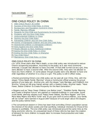 Facts and Details
Search
Global Top > China > 01Population...
ONE-CHILD POLICY IN CHINA
1. ONE-CHILD POLICY IN CHINA
2. Success of the One-Child Policy in China
3. Bureaucracy and Population Control in China
4. Family Planning Officials
5. Rewards for One Child and Punishments for Extra Children
6. Problems with the One-Child Policy
7. Undocumented Children in China
8. Skirting the One Child Policy
9. Kidnapped Children and the One Child Policy
10.Victims of Kidnapped Children and the One Child Policy
11.Abandoned Children or Kidnapped Children?
12.Riots Against the One-Child Policy
13.People Allowed to Have Additional Children
14.Easing the One-Child Policy in China
15.Ending the One Child Policy in Shanghai
16.Two-Child Policy?
17.Maintaining One-Child Policy in China
ONE-CHILD POLICY IN CHINA
In 1979, three years after Mao’s death, a one-child policy was introduced to reduce
China’s burgeoning population. According to the policy as it was most commonly
enforced, a couple was allowed to have one child. If that child turned out be a girl, they
were allowed to have a second child. After the second child, they were not allowed to
have any more children. In some places though couples were only allowed to have one
child regardless of whether it is a boy or a girl. This policy is still in effect today.
Posters promoting China's one-child policy can be seen all over China. One, with the
slogan "China Needs Family Planning" shows a Communist official praising the proud
parents of one baby girl. Another one, with the slogan "Late Marriage and Childbirth Are
Worthy," shows an old gray-haired woman with a newborn baby. Another reads: “Have
Fewer, Better Children to Create Prosperity for the Next Generation.”
Slogans such as “Have Fewer Children Live Better Lives”, "Stabilize Family Planning
and Create a Brighter Future” are painted on roadside buildings in rural areas. Some
crude family planning slogans such “Raise Fewer Babies, But More Piggies” and “One
More Baby Means One More Tomb” and "If you give birth to extra children, your family
will be ruined" were banned in August 2007 because of rural anger about the slogans
and the policy behind them.
The conventional wisdom in China has been that controlling China's population serves
the interest of the whole society and that sacrificing individual interests for those of the
masses is justifiable. The one-child policy was introduced around the same time as the
Deng economic reforms. An unexpected result of these reforms has been the creation
of demand for more children to isupply labor to increase food production and make
more profit.
 