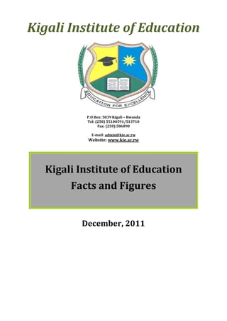 Kigali Institute of Education




           P.O Box: 5039 Kigali – Rwanda
           Tel: (250) 55100591/513710
                 Fax: (250) 586890

             E-mail: admin@kie.ac.rw
            Website: www.kie.ac.rw




   Kigali Institute of Education
        Facts and Figures


          December, 2011
 