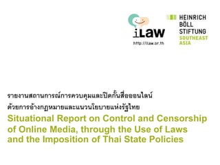 รายงานสถานการณ์การควบคุมและปิดกันสื่อออนไลน์
                                ้
ด้วยการอ้างกฎหมายและแนวนโยบายแห่งรัฐไทย
Situational Report on Control and Censorship
of Online Media, through the Use of Laws
and the Imposition of Thai State Policies
 