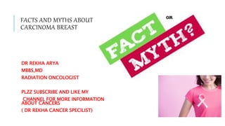 FACTS AND MYTHS ABOUT
CARCINOMA BREAST
DR REKHA ARYA
MBBS,MD
RADIATION ONCOLOGIST
PLZZ SUBSCRIBE AND LIKE MY
CHANNEL FOR MORE INFORMATION
ABOUT CANCERS
( DR REKHA CANCER SPECILIST)
 