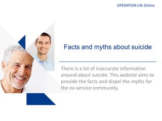 OPERATION Life Online
Facts and myths about suicide
There is a lot of inaccurate information
around about suicide. This website aims to
provide the facts and dispel the myths for
the ex-service community.
 