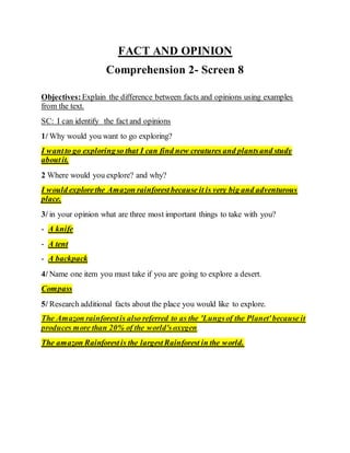 FACT AND OPINION
Comprehension 2- Screen 8
Objectives:Explain the difference between facts and opinions using examples
from the text.
SC: I can identify the fact and opinions
1/ Why would you want to go exploring?
I wantto go exploringso that I can find new creatures and plantsand study
aboutit.
2 Where would you explore? and why?
I would explorethe Amazon rainforestbecause it is very big and adventurous
place.
3/ in your opinion what are three most important things to take with you?
- A knife
- A tent
- A backpack
4/ Name one item you must take if you are going to explore a desert.
Compass
5/ Research additional facts about the place you would like to explore.
The Amazon rainforestis also referred to as the 'Lungsof the Planet'because it
produces more than 20% of the world's oxygen.
The amazon Rainforestis the largestRainforest in the world.
 
