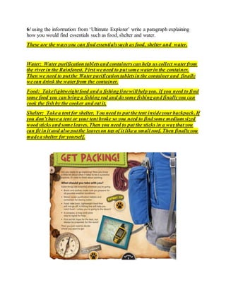 6/ using the information from ‘Ultimate Explorer’ write a paragraph explaining
how you would find essentials such as food, shelter and water.
These are the waysyou can find essentialssuch as food, shelter and water.
Water: Water purification tabletsand containers can help us collect waterfrom
the river in the Rainforest. First weneed to put some waterin the container.
Then we need to putthe Water purification tabletsin the container and finally
wecan drink the waterfrom the container.
Food: Takelightweightfood and a fishing linewillhelp you. If you need to find
some food you can bring a fishing rod and do some fishing and finallyyou can
cook the fish by the cooker and eat it.
Shelter: Takea tent for shelter. You need to put the tent insideyour backpack.If
you don’t have a tent or your tent broke so you need to find some medium sized
wood sticks and some leaves. Then you need to put the sticks in a waythat you
can fit in it and also putthe leaveson top of it likea small roof. Then finallyyou
madea shelter for yourself.
 