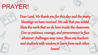 PRAYER!
Dear Lord, We thank you for this day and the many
blessings we have received. We ask that you would
bless the work that we do here inside the classroom.
Give us patience, courage, and perseverance to face
whatever challenges may come. Blessour teachers
and students with wisdomto learnfromeachother.
Amen!
 