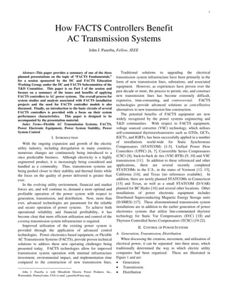 1
Abstract--This paper provides a summary of one of the three
planned presentations on the topic of “FACTS Fundamentals,”
for a session sponsored by the DC and FACTS Education
Working Group, under the DC and FACTS Subcommittee of the
T&D Committee. This paper is on Part I of the session and
focuses on a summary of the issues and benefits of applying
FACTS controllers to AC power systems. The overall process for
system studies and analysis associated with FACTS installation
projects and the need for FACTS controller models is also
discussed. Finally, an introduction to the basic circuits of several
FACTS controllers is provided with a focus on their system
performance characteristics. This paper is designed to be
accompanied by the presentation material.
Index Terms--Flexible AC Transmission Systems, FACTS,
Power Electronic Equipment, Power System Stability, Power
System Control
I. INTRODUCTION
With the ongoing expansion and growth of the electric
utility industry, including deregulation in many countries,
numerous changes are continuously being introduced to a
once predictable business. Although electricity is a highly
engineered product, it is increasingly being considered and
handled as a commodity. Thus, transmission systems are
being pushed closer to their stability and thermal limits while
the focus on the quality of power delivered is greater than
ever.
In the evolving utility environment, financial and market
forces are, and will continue to, demand a more optimal and
profitable operation of the power system with respect to
generation, transmission, and distribution. Now, more than
ever, advanced technologies are paramount for the reliable
and secure operation of power systems. To achieve both
operational reliability and financial profitability, it has
become clear that more efficient utilization and control of the
existing transmission system infrastructure is required.
Improved utilization of the existing power system is
provided through the application of advanced control
technologies. Power electronics based equipment, or Flexible
AC Transmission Systems (FACTS), provide proven technical
solutions to address these new operating challenges being
presented today. FACTS technologies allow for improved
transmission system operation with minimal infrastructure
investment, environmental impact, and implementation time
compared to the construction of new transmission lines.
John J. Paserba is with Mitsubishi Electric Power Products, Inc.,
Warrendale, Pennsylvania, USA (e-mail: j.paserba@ieee.org).
Traditional solutions to upgrading the electrical
transmission system infrastructure have been primarily in the
form of new transmission lines, substations, and associated
equipment. However, as experiences have proven over the
past decade or more, the process to permit, site, and construct
new transmission lines has become extremely difficult,
expensive, time-consuming, and controversial. FACTS
technologies provide advanced solutions as cost-effective
alternatives to new transmission line construction.
The potential benefits of FACTS equipment are now
widely recognized by the power systems engineering and
T&D communities. With respect to FACTS equipment,
voltage sourced converter (VSC) technology, which utilizes
self-commutated thyristors/transistors such as GTOs, GCTs,
IGCTs, and IGBTs, has been successfully applied in a number
of installations world-wide for Static Synchronous
Compensators (STATCOM) [1-5], Unified Power Flow
Controllers (UPFC) [6, 7], Convertible Series Compensators
(CSC) [8], back-to-back dc ties (VSC-BTB) [9, 10] and VSC
transmission [11]. In addition to these referenced and other
applications, there are several recently completed
STATCOMs in the U.S., in the states of Vermont [12, 13],
California [14], and Texas [no references available]. In
addition, there are newly planned STATCOMs in Connecticut
[15] and Texas, as well as a small STATCOM (D-VAR)
planned for BC Hydro [16] and several other locations. Other
installations of power electronic equipment includes
Distributed Superconducting Magnetic Energy Storage units
(D-SMES) [17]. These aforementioned transmission system
installations are in addition to the earlier generation of power
electronics systems that utilize line-commutated thyristor
technology for Static Var Compensators (SVC) [18] and
Thyristor Controlled Series Compensators (TCSC) [19-22].
II. CONTROL OF POWER SYSTEMS
A. Generation, Transmission, Distribution
When discussing the creation, movement, and utilization of
electrical power, it can be separated into three areas, which
traditionally determined the way in which electric utility
companies had been organized. These are illustrated in
Figure 1 and are:
• Generation
• Transmission
• Distribution
How FACTS Controllers Benefit
AC Transmission Systems
John J. Paserba, Fellow, IEEE
 