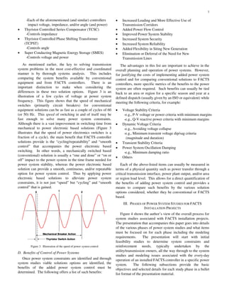 3
-Each of the aforementioned (and similar) controllers
impact voltage, impedance, and/or angle (and power)
• Thyristor Controlled Series Compensator (TCSC)
-Controls impedance
• Thyristor Controlled Phase Shifting Transformer
(TCPST)
-Controls angle
• Super Conducting Magnetic Energy Storage (SMES)
-Controls voltage and power
As mentioned earlier, the key to solving transmission
system problems in the most cost-effective and coordinated
manner is by thorough systems analysis. This includes
comparing the system benefits available by conventional
equipment and from FACTS controllers. There is an
important distinction to make when considering the
differences in these two solution options. Figure 3 is an
illustration of a few cycles of voltage at power system
frequency. This figure shows that the speed of mechanical
switches (primarily circuit breakers) for conventional
equipment solutions can be as fast as a couple of cycles of 60
(or 50) Hz. This speed of switching in and of itself may be
fast enough to solve many power system constraints.
Although there is a vast improvement in switching time from
mechanical to power electronic based solutions (Figure 3
illustrates that the speed of power electronics switches is a
fraction of a cycle), the main benefit that FACTS controller
solutions provide is the “cycling/repeatability” and “smooth
control” that accompanies the power electronic based
switching. In other words, a mechanically switched based
(conventional) solution is usually a “one and done” or “on or
off” impact to the power system in the time frame needed for
power system stability, whereas the power electronic based
solution can provide a smooth, continuous, and/or repeatable
option for power system control. Thus by applying power
electronic based solutions to alleviate power system
constraints, it is not just “speed” but “cycling” and “smooth
control” that is gained.
0 1 2
Mechanical Breaker Action
Thyristor Switch Action
0 1 2
Mechanical Breaker Action
Thyristor Switch Action
Figure 3. Illustration of the speed of power system control
D. Benefits of Control of Power Systems
Once power system constraints are identified and through
system studies viable solutions options are identified, the
benefits of the added power system control must be
determined. The following offers a list of such benefits:
• Increased Loading and More Effective Use of
Transmission Corridors
• Added Power Flow Control
• Improved Power System Stability
• Increased System Security
• Increased System Reliability
• Added Flexibility in Siting New Generation
• Elimination or Deferral of the Need for New
Transmission Lines
The advantages in this list are important to achieve in the
overall planning and operation of power systems. However,
for justifying the costs of implementing added power system
control and for comparing conventional solutions to FACTS
controllers, more specific metrics of the benefits to the power
system are often required. Such benefits can usually be tied
back to an area or region for a specific season and year at a
defined dispatch (usually given by an ISO or equivalent) while
meeting the following criteria, for example:
• Voltage Stability Criteria
-e.g., P-V voltage or power criteria with minimum margins
-e.g., Q-V reactive power criteria with minimum margins
• Dynamic Voltage Criteria
-e.g., Avoiding voltage collapse
-e.g., Minimum transient voltage dip/sag criteria
(magnitude and duration)
• Transient Stability Criteria
• Power System Oscillation Damping
-e.g., Minimum damping ratio
• Others
Each of the above-listed items can usually be measured in
terms of a physical quantity such as power transfer through a
critical transmission interface, power plant output, and/or area
or region load level. This allows for a direct quantification of
the benefits of adding power system control and provides a
means to compare such benefits by the various solution
options considered, whether they be conventional or FACTS
based.
III. PHASES OF POWER SYSTEM STUDIES FOR FACTS
INSTALLATION PROJECTS
Figure 4 shows the author’s view of the overall process for
system studies associated with FACTS installation projects.
The presentation that accompanies this paper goes into details
of the various phases of power system studies and what items
must be focused on for each phase including the modeling
requirements. The presentation will start with initial
feasibility studies to determine system constraints and
reinforcement needs, typically undertaken by the
utility/transmission owners, all the way through to the system
studies and modeling issues associated with the every-day
operation of an installed FACTS controller in a specific power
system. The following subsections provide the basic
objectives and selected details for each study phase in a bullet
list format of the presentation material.
 