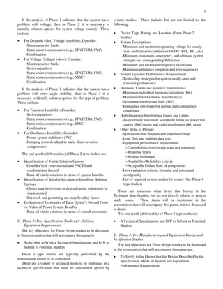 5
If the analysis of Phase 1 indicates that the system has a
problem with voltage, then in Phase 2 it is necessary to
identify solution options for system voltage control. These
include:
• For Dynamic (fast) Voltage Instability, Consider:
-Shunt capacitor banks
-Static shunt compensators (e.g., STATCOM, SVC)
-Combination
• For Voltage Collapse (slow), Consider:
-Shunt capacitor banks
-Series capacitors
-Static shunt compensators (e.g., STATCOM, SVC)
-Static series compensators (e.g., SSSC)
-Combination
If the analysis of Phase 1 indicates that the system has a
problem with rotor angle stability, then in Phase 2 it is
necessary to identify solution options for this type of problem.
These include:
• For Transient Instability, Consider:
-Series capacitors
-Static shunt compensators (e.g., STATCOM, SVC)
-Static series compensators (e.g., SSSC)
-Combination
• For Oscillatory Instability, Consider:
-Power system stabilizers (PSS)
-Damping controls added to static shunt or series
compensators
The end results (deliverables) of Phase 2 type studies are:
• Identification of Viable Solution Options
-Consider both conventional and FACTS and
combinations thereof
-Rank all viable solutions in terms of system benefits
• Identification of Suitable Location to Install the Solution
Options
-Choice may be obvious or depend on the solution to be
implemented
-Site work and permitting etc. may be a key factor
• Evaluation of Economics of Each Option’s Overall Costs
vs. Value of Power System Benefits
-Rank all viable solutions in terms of overall economics
C. Phase 3: Pre- Specification Studies for Defining
Equipment Requirements
The key objectives for Phase 3 type studies to be discussed
in the presentation that will accompany this paper is:
• To be Able to Write a Technical Specification and RFP to
Submit to Potential Bidders
Phase 3 type studies are typically performed by the
transmission owner or its consultant.
There are a variety of technical items to be published in a
technical specification that must be determined apriori by
system studies. These include, but are not limited to, the
following:
• Device Type, Rating, and Location (From Phase 2
Studies)
• System Descriptions
-Minimum and maximum operating voltage for steady-
state and transient conditions (MCOV, BSL, BIL, etc)
-Minimum, maximum, emergency, and ultimate system
strength and corresponding X/R ratios
-Minimum and maximum frequency excursions
-Maximum unbalance (negative and zero sequence)
• System Dynamic Performance Requirements
-To develop strategies for system steady-state and
transient performance
• Harmonic Limits and System Characteristics
-Maximum individual harmonic distortion (Dn)
-Maximum total harmonic distortion (D)
-Telephone interference limit (TIF)
-Impedance envelopes for normal and contingency
conditions
• High-frequency Interference Issues and Limits
-To determine maximum acceptable limits on power line
carrier (PLC) noise and radio interference (RI) noise
• Other Items to Prepare
-System one-line diagram and impedance map
-Load flow and stability data sets
-Equipment performance requirements
--Control objectives (steady state and transient)
--Response times
--Voltage imbalance
--Availability/Reliability criteria
--Acceptable Failure Rate of components
-Loss evaluation criteria, formula, and associated
cost/penalty
-List of required system studies by vendor (See Phase 4
type studies)
There are numerous other items that belong in the
Technical Specification, but are not directly related to system
study issues. These items will be mentioned in the
presentation that will accompany this paper, but not discussed
in detail.
The end result (deliverable) of Phase 3 type studies is:
• A Technical Specification and RFP to Submit to Potential
Bidders
D. Phase 4: Pre-Manufacturing and Equipment Design and
Verification Studies
The key objectives for Phase 4 type studies to be discussed
in the presentation that will accompany this paper are:
• To Verify to the Owner that the Device Described by the
Specification Meets all System and Equipment
Performance Requirements
 