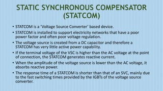 STATIC SYNCHRONOUS COMPENSATOR
(STATCOM)
• STATCOM is a ‘Voltage Source Converter’ based device.
• STATCOM is installed to support electricity networks that have a poor
power factor and often poor voltage regulation.
• The voltage source is created from a DC capacitor and therefore a
STATCOM has very little active power capability.
• If the terminal voltage of the VSC is higher than the AC voltage at the point
of connection, the STATCOM generates reactive current.
• When the amplitude of the voltage source is lower than the AC voltage, it
absorbs reactive power.
• The response time of a STATCOM is shorter than that of an SVC, mainly due
to the fast switching times provided by the IGBTs of the voltage source
converter.
 