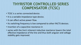 THYRISTOR CONTROLLED SERIES
COMPENSATOR (TCSC)
• TCSC is a series connected device.
• It is a variable impedance type device.
• It can affect active power flow.
• Its switching frequency is low compared to other FACTS devices.
• Insertion of a capacitive reactance in
• series with the line’s inherent inductive reactance lowers the total
effective impedance of the line and thus both angular and voltage
stability gets improved.
 