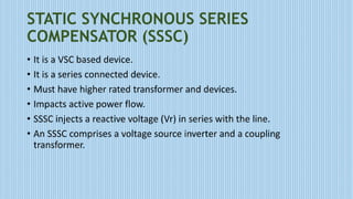 STATIC SYNCHRONOUS SERIES
COMPENSATOR (SSSC)
• It is a VSC based device.
• It is a series connected device.
• Must have higher rated transformer and devices.
• Impacts active power flow.
• SSSC injects a reactive voltage (Vr) in series with the line.
• An SSSC comprises a voltage source inverter and a coupling
transformer.
 