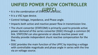 UNIFIED POWER FLOW CONTROLLER
(UPFC)• It is the combination of STATCOM and SSSC.
• It is a VSC type device.
• Control Voltage, Impedance, and Phase angle.
• Impacts both active and reactive power flow in transmission line.
• The shunt converter (STATCOM) is primarily used to provide active
power demand of the series converter (SSSC) through a common DC
link. STATCOM can also generate or absorb reactive power and
thereby provide independent shunt reactive compensation for the
line.
• SSSC provides the main function of the UPFC by injecting a voltage
with controllable magnitude and phase angle in series with the line
via an voltage source.
 
