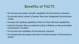 Benefits of FACTS
• To increase the power transfer capability of transmission networks.
• To provide direct control of power flow over designated transmission
routes.
• Increase the loading capability of lines to their thermal capabilities.
• Control of power flow as ordered so that it follows on the prescribed
transmission corridors.
• To increase the reliability of transmission network.
• To compensate the power loss due to reactive power of transmission
system.
 
