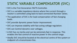 STATIC VARIABLE COMPENSATOR (SVC)
• SVC is the First Generation FACTS Controller.
• SVC is a variable impedance device where the current through a
reactor is controlled using back to back connected thyristor valves.
• The application of SVC is for load compensation of fast changing
loads.
• SVC provide dynamic power factor improvement.
• SVC can Improve stability with fast acting voltage regulation.
• SVC can Control dynamic over voltages.
• A SVC has no inertia and can be extremely fast in response. This
enables the fast control of reactive power in the control range.
• Ideally SVC should be located at the electrical centre of the system or
midpoint of a transmission line.
 